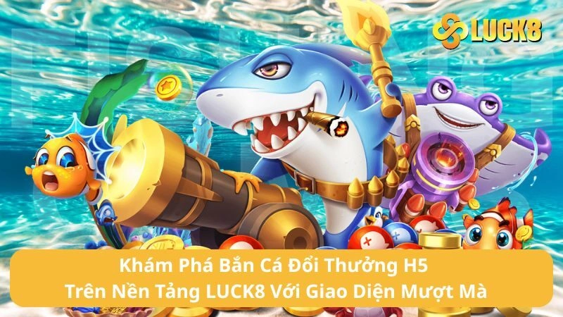 Khám Phá Bắn Cá Đổi Thưởng H5 Trên Nền Tảng LUCK8 Với Giao Diện Mượt Mà